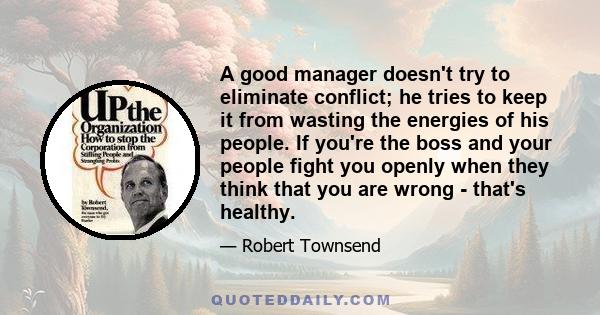 A good manager doesn't try to eliminate conflict; he tries to keep it from wasting the energies of his people. If you're the boss and your people fight you openly when they think that you are wrong - that's healthy.