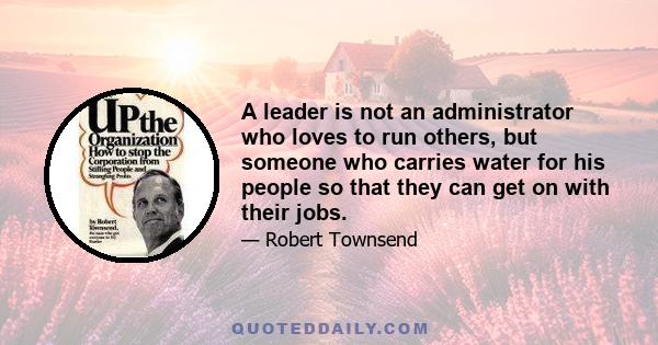 A leader is not an administrator who loves to run others, but someone who carries water for his people so that they can get on with their jobs.