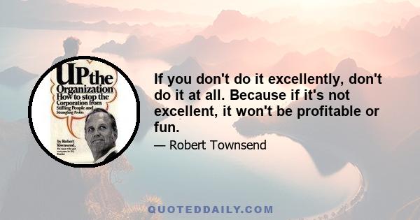 If you don't do it excellently, don't do it at all. Because if it's not excellent, it won't be profitable or fun.