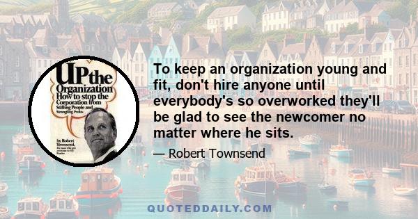 To keep an organization young and fit, don't hire anyone until everybody's so overworked they'll be glad to see the newcomer no matter where he sits.