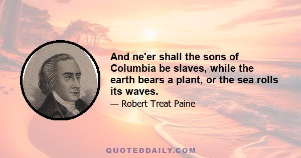 And ne'er shall the sons of Columbia be slaves, while the earth bears a plant, or the sea rolls its waves.