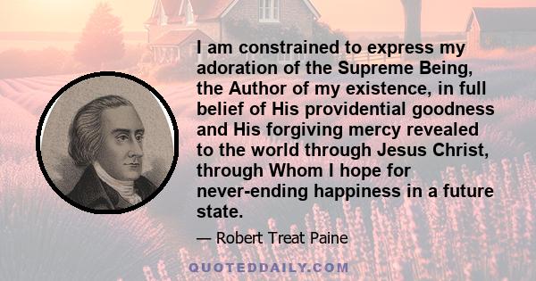 I am constrained to express my adoration of the Supreme Being, the Author of my existence, in full belief of His providential goodness and His forgiving mercy revealed to the world through Jesus Christ, through Whom I