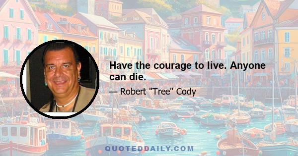 Have the courage to live. Anyone can die.