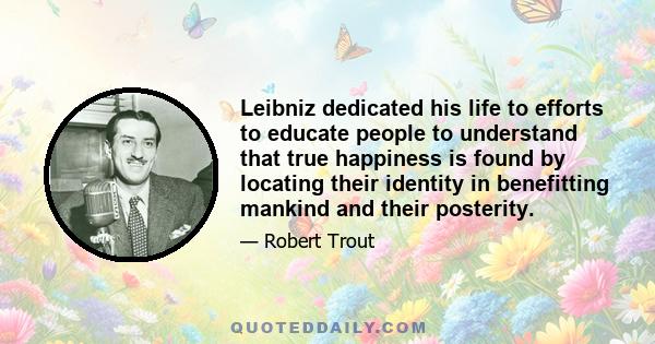 Leibniz dedicated his life to efforts to educate people to understand that true happiness is found by locating their identity in benefitting mankind and their posterity.