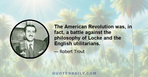 The American Revolution was, in fact, a battle against the philosophy of Locke and the English utilitarians.