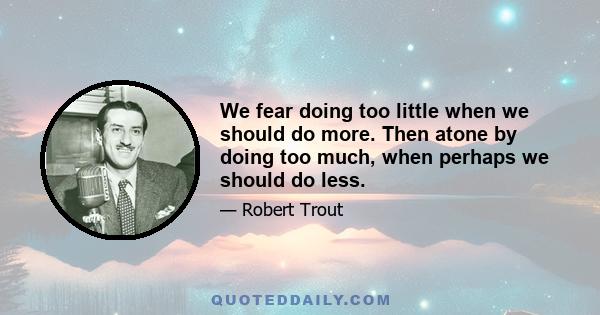 We fear doing too little when we should do more. Then atone by doing too much, when perhaps we should do less.