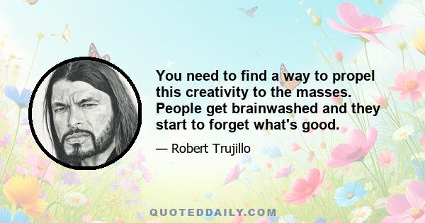 You need to find a way to propel this creativity to the masses. People get brainwashed and they start to forget what's good.