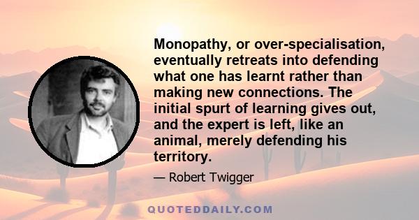 Monopathy, or over-specialisation, eventually retreats into defending what one has learnt rather than making new connections. The initial spurt of learning gives out, and the expert is left, like an animal, merely