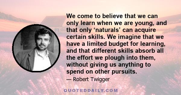 We come to believe that we can only learn when we are young, and that only ‘naturals’ can acquire certain skills. We imagine that we have a limited budget for learning, and that different skills absorb all the effort we 