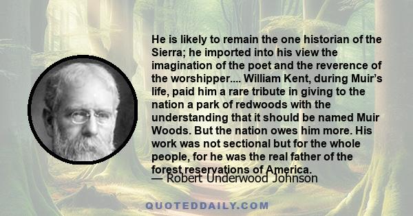 He is likely to remain the one historian of the Sierra; he imported into his view the imagination of the poet and the reverence of the worshipper.... William Kent, during Muir’s life, paid him a rare tribute in giving