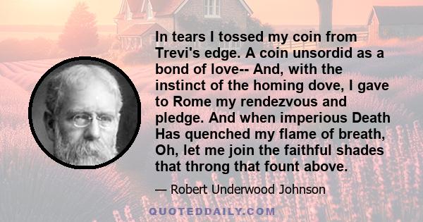 In tears I tossed my coin from Trevi's edge. A coin unsordid as a bond of love-- And, with the instinct of the homing dove, I gave to Rome my rendezvous and pledge. And when imperious Death Has quenched my flame of