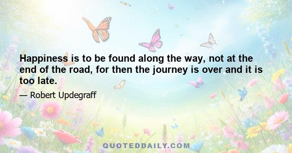 Happiness is to be found along the way, not at the end of the road, for then the journey is over and it is too late.