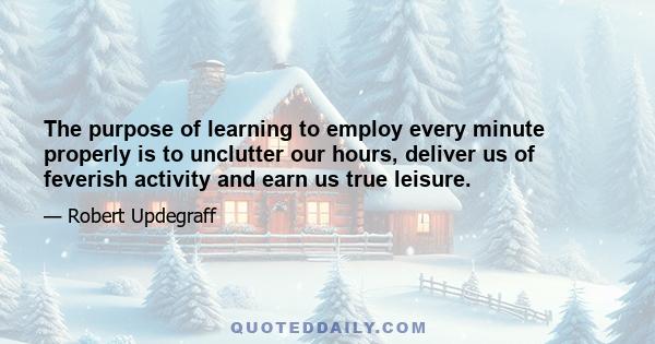 The purpose of learning to employ every minute properly is to unclutter our hours, deliver us of feverish activity and earn us true leisure.