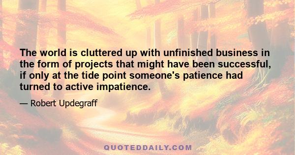 The world is cluttered up with unfinished business in the form of projects that might have been successful, if only at the tide point someone's patience had turned to active impatience.