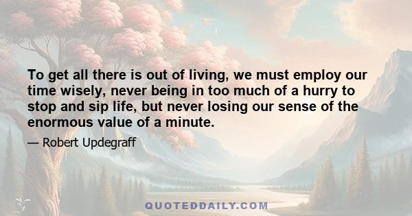 To get all there is out of living, we must employ our time wisely, never being in too much of a hurry to stop and sip life, but never losing our sense of the enormous value of a minute.