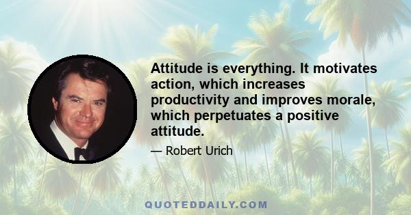 Attitude is everything. It motivates action, which increases productivity and improves morale, which perpetuates a positive attitude.