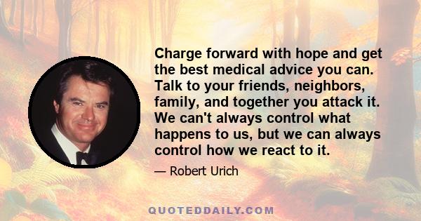 Charge forward with hope and get the best medical advice you can. Talk to your friends, neighbors, family, and together you attack it. We can't always control what happens to us, but we can always control how we react