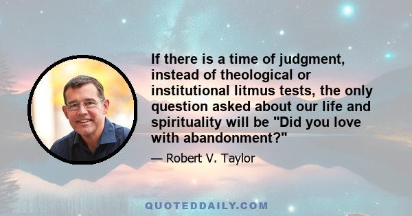 If there is a time of judgment, instead of theological or institutional litmus tests, the only question asked about our life and spirituality will be Did you love with abandonment?