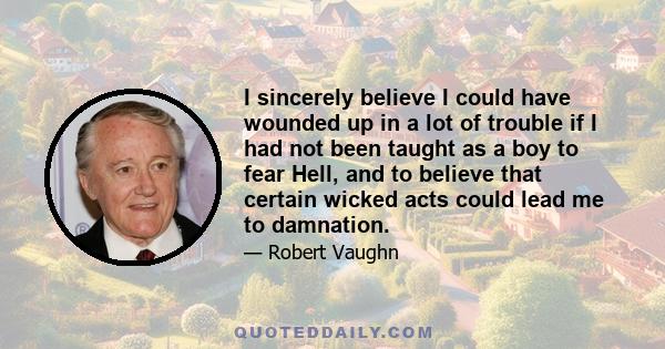 I sincerely believe I could have wounded up in a lot of trouble if I had not been taught as a boy to fear Hell, and to believe that certain wicked acts could lead me to damnation.