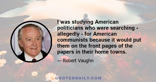 I was studying American politicians who were searching - allegedly - for American communists because it would put them on the front pages of the papers in their home towns.