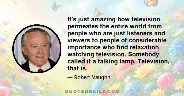 It's just amazing how television permeates the entire world from people who are just listeners and viewers to people of considerable importance who find relaxation watching television. Somebody called it a talking lamp. 