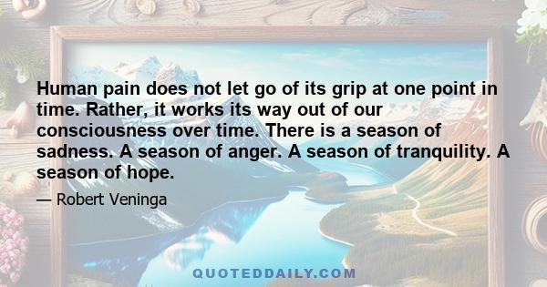 Human pain does not let go of its grip at one point in time. Rather, it works its way out of our consciousness over time. There is a season of sadness. A season of anger. A season of tranquility. A season of hope.