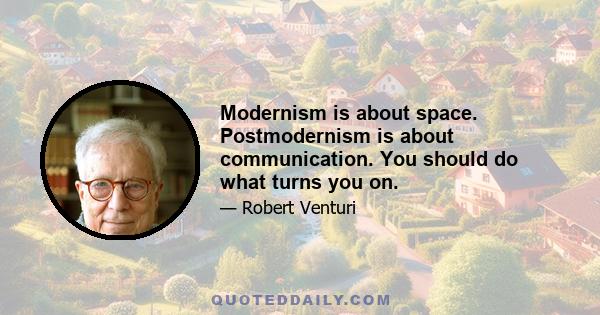 Modernism is about space. Postmodernism is about communication. You should do what turns you on.