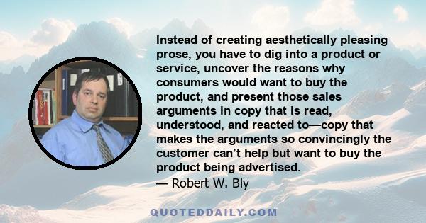 Instead of creating aesthetically pleasing prose, you have to dig into a product or service, uncover the reasons why consumers would want to buy the product, and present those sales arguments in copy that is read,