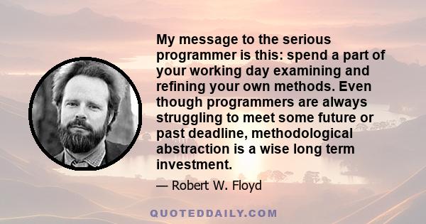 My message to the serious programmer is this: spend a part of your working day examining and refining your own methods. Even though programmers are always struggling to meet some future or past deadline, methodological