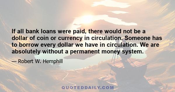 If all bank loans were paid, there would not be a dollar of coin or currency in circulation. Someone has to borrow every dollar we have in circulation. We are absolutely without a permanent money system.