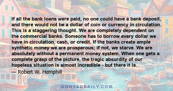 If all the bank loans were paid, no one could have a bank deposit, and there would not be a dollar of coin or currency in circulation. This is a staggering thought. We are completely dependent on the commercial banks.