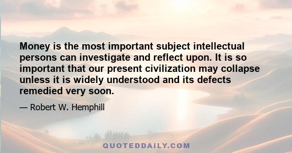 Money is the most important subject intellectual persons can investigate and reflect upon. It is so important that our present civilization may collapse unless it is widely understood and its defects remedied very soon.