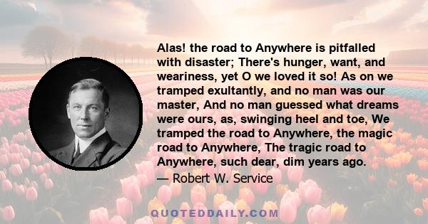 Alas! the road to Anywhere is pitfalled with disaster; There's hunger, want, and weariness, yet O we loved it so! As on we tramped exultantly, and no man was our master, And no man guessed what dreams were ours, as,