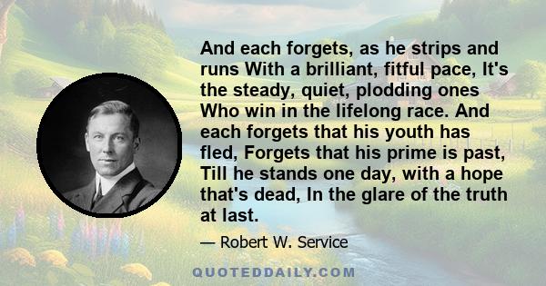 And each forgets, as he strips and runs With a brilliant, fitful pace, It's the steady, quiet, plodding ones Who win in the lifelong race. And each forgets that his youth has fled, Forgets that his prime is past, Till