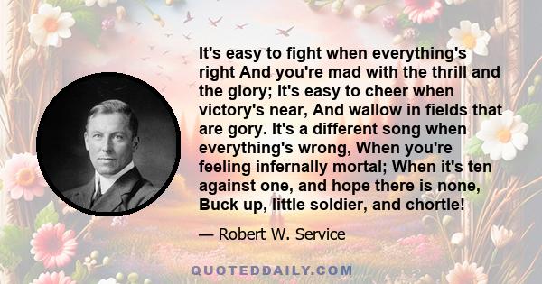 It's easy to fight when everything's right And you're mad with the thrill and the glory; It's easy to cheer when victory's near, And wallow in fields that are gory. It's a different song when everything's wrong, When