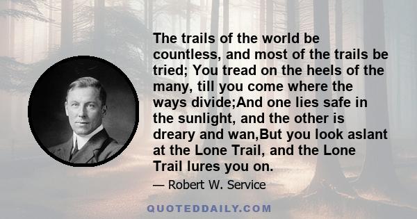 The trails of the world be countless, and most of the trails be tried; You tread on the heels of the many, till you come where the ways divide;And one lies safe in the sunlight, and the other is dreary and wan,But you