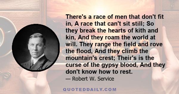 There's a race of men that don't fit in, A race that can't sit still; So they break the hearts of kith and kin, And they roam the world at will. They range the field and rove the flood, And they climb the mountain's