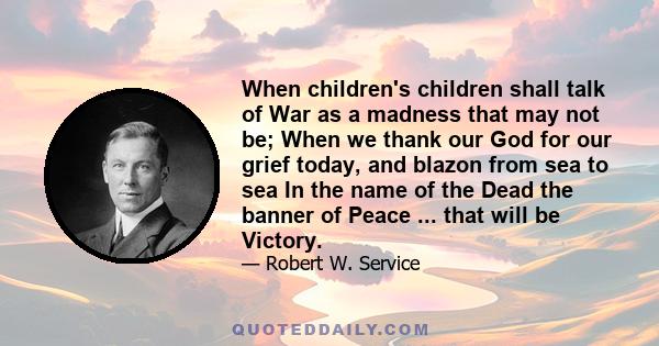 When children's children shall talk of War as a madness that may not be; When we thank our God for our grief today, and blazon from sea to sea In the name of the Dead the banner of Peace ... that will be Victory.