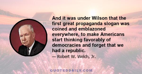 And it was under Wilson that the first great propaganda slogan was coined and emblazoned everywhere, to make Americans start thinking favorably of democracies and forget that we had a republic.