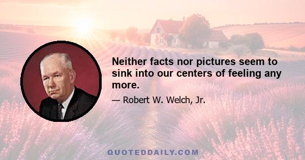 Neither facts nor pictures seem to sink into our centers of feeling any more.