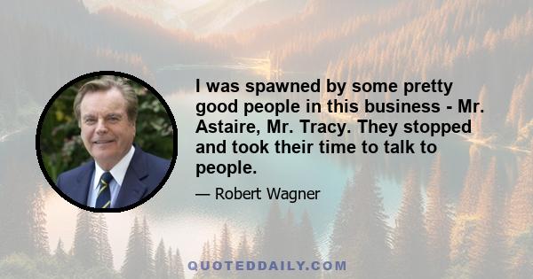 I was spawned by some pretty good people in this business - Mr. Astaire, Mr. Tracy. They stopped and took their time to talk to people.