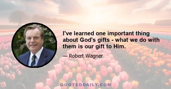 I've learned one important thing about God's gifts - what we do with them is our gift to Him.