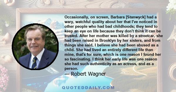 Occasionally, on screen, Barbara [Stanwyck] had a wary, watchful quality about her that I've noticed in other people who had bad childhoods; they tend to keep an eye on life because they don't think it can be trusted.