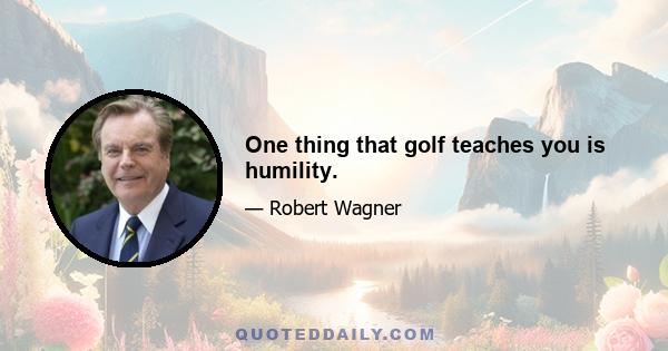 One thing that golf teaches you is humility.