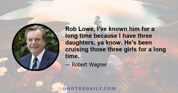 Rob Lowe, I've known him for a long time because I have three daughters, ya know. He's been cruising those three girls for a long time.