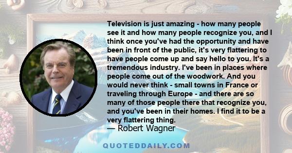 Television is just amazing - how many people see it and how many people recognize you, and I think once you've had the opportunity and have been in front of the public, it's very flattering to have people come up and