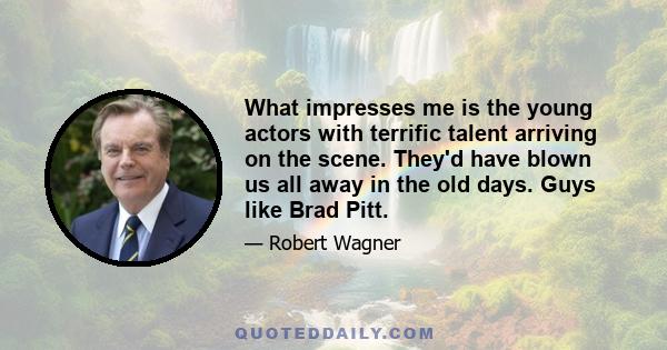 What impresses me is the young actors with terrific talent arriving on the scene. They'd have blown us all away in the old days. Guys like Brad Pitt.