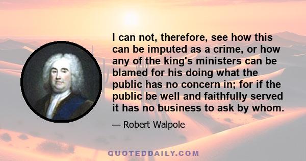 I can not, therefore, see how this can be imputed as a crime, or how any of the king's ministers can be blamed for his doing what the public has no concern in; for if the public be well and faithfully served it has no