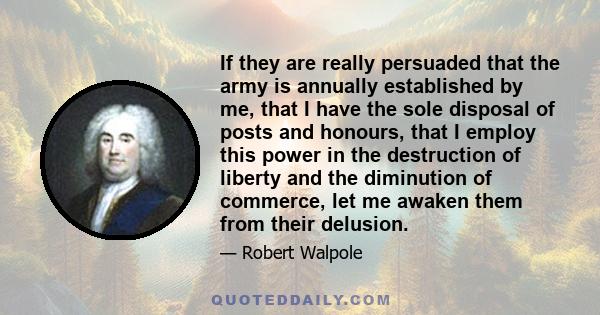 If they are really persuaded that the army is annually established by me, that I have the sole disposal of posts and honours, that I employ this power in the destruction of liberty and the diminution of commerce, let me 