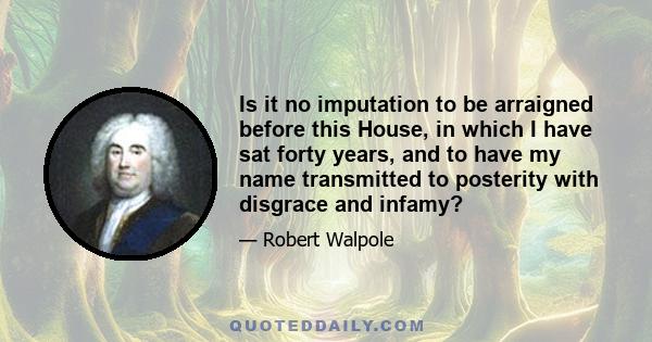 Is it no imputation to be arraigned before this House, in which I have sat forty years, and to have my name transmitted to posterity with disgrace and infamy?